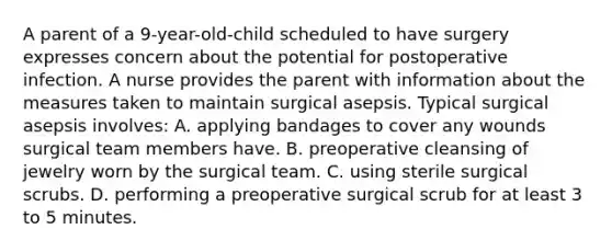 A parent of a 9-year-old-child scheduled to have surgery expresses concern about the potential for postoperative infection. A nurse provides the parent with information about the measures taken to maintain surgical asepsis. Typical surgical asepsis involves: A. applying bandages to cover any wounds surgical team members have. B. preoperative cleansing of jewelry worn by the surgical team. C. using sterile surgical scrubs. D. performing a preoperative surgical scrub for at least 3 to 5 minutes.