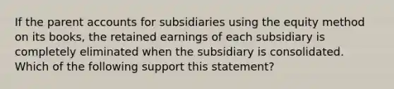 If the parent accounts for subsidiaries using the equity method on its books, the retained earnings of each subsidiary is completely eliminated when the subsidiary is consolidated. Which of the following support this statement?