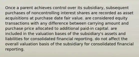 Once a parent achieves control over its subsidiary, subsequent purchases of noncontrolling interest shares are recorded as asset acquisitions at purchase date fair value. are considered equity transactions with any difference between carrying amount and purchase price allocated to additional paid-in capital. are included in the valuation bases of the subsidiary's assets and liabilities for consolidated financial reporting. do not affect the overall valuation basis of the subsidiary for consolidated financial reporting.