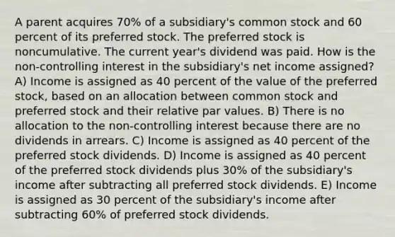 A parent acquires 70% of a subsidiary's common stock and 60 percent of its preferred stock. The preferred stock is noncumulative. The current year's dividend was paid. How is the non-controlling interest in the subsidiary's net income assigned? A) Income is assigned as 40 percent of the value of the preferred stock, based on an allocation between common stock and preferred stock and their relative par values. B) There is no allocation to the non-controlling interest because there are no dividends in arrears. C) Income is assigned as 40 percent of the preferred stock dividends. D) Income is assigned as 40 percent of the preferred stock dividends plus 30% of the subsidiary's income after subtracting all preferred stock dividends. E) Income is assigned as 30 percent of the subsidiary's income after subtracting 60% of preferred stock dividends.