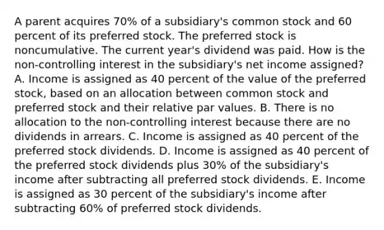 A parent acquires 70% of a subsidiary's common stock and 60 percent of its preferred stock. The preferred stock is noncumulative. The current year's dividend was paid. How is the non-controlling interest in the subsidiary's net income assigned? A. Income is assigned as 40 percent of the value of the preferred stock, based on an allocation between common stock and preferred stock and their relative par values. B. There is no allocation to the non-controlling interest because there are no dividends in arrears. C. Income is assigned as 40 percent of the preferred stock dividends. D. Income is assigned as 40 percent of the preferred stock dividends plus 30% of the subsidiary's income after subtracting all preferred stock dividends. E. Income is assigned as 30 percent of the subsidiary's income after subtracting 60% of preferred stock dividends.