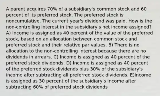 A parent acquires 70% of a subsidiary's common stock and 60 percent of its preferred stock. The preferred stock is noncumulative. The current year's dividend was paid. How is the non-controlling interest in the subsidiary's net income assigned? A) Income is assigned as 40 percent of the value of the preferred stock, based on an allocation between common stock and preferred stock and their relative par values. B) There is no allocation to the non-controlling interest because there are no dividends in arrears. C) Income is assigned as 40 percent of the preferred stock dividends. D) Income is assigned as 40 percent of the preferred stock dividends plus 30% of the subsidiary's income after subtracting all preferred stock dividends. E)Income is assigned as 30 percent of the subsidiary's income after subtracting 60% of preferred stock dividends