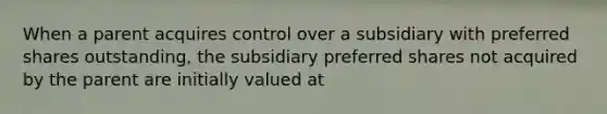 When a parent acquires control over a subsidiary with preferred shares outstanding, the subsidiary preferred shares not acquired by the parent are initially valued at