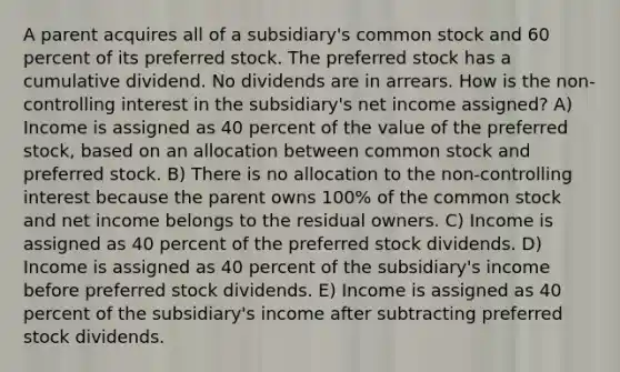 A parent acquires all of a subsidiary's common stock and 60 percent of its preferred stock. The preferred stock has a cumulative dividend. No dividends are in arrears. How is the non-controlling interest in the subsidiary's net income assigned? A) Income is assigned as 40 percent of the value of the preferred stock, based on an allocation between common stock and preferred stock. B) There is no allocation to the non-controlling interest because the parent owns 100% of the common stock and net income belongs to the residual owners. C) Income is assigned as 40 percent of the preferred stock dividends. D) Income is assigned as 40 percent of the subsidiary's income before preferred stock dividends. E) Income is assigned as 40 percent of the subsidiary's income after subtracting preferred stock dividends.