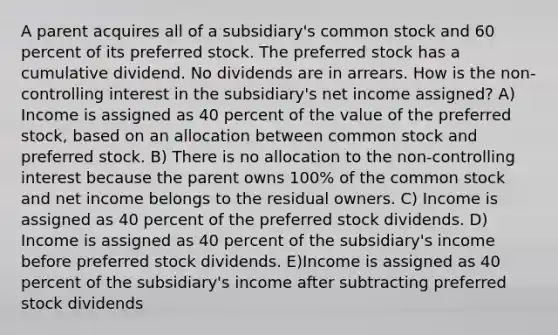 A parent acquires all of a subsidiary's common stock and 60 percent of its preferred stock. The preferred stock has a cumulative dividend. No dividends are in arrears. How is the non-controlling interest in the subsidiary's net income assigned? A) Income is assigned as 40 percent of the value of the preferred stock, based on an allocation between common stock and preferred stock. B) There is no allocation to the non-controlling interest because the parent owns 100% of the common stock and net income belongs to the residual owners. C) Income is assigned as 40 percent of the preferred stock dividends. D) Income is assigned as 40 percent of the subsidiary's income before preferred stock dividends. E)Income is assigned as 40 percent of the subsidiary's income after subtracting preferred stock dividends