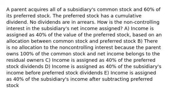 A parent acquires all of a subsidiary's common stock and 60% of its preferred stock. The preferred stock has a cumulative dividend. No dividends are in arrears. How is the non-controlling interest in the subsidiary's net income assigned? A) Income is assigned as 40% of the value of the preferred stock, based on an allocation between common stock and preferred stock B) There is no allocation to the noncontrolling interest because the parent owns 100% of the common stock and net income belongs to the residual owners C) Income is assigned as 40% of the preferred stock dividends D) Income is assigned as 40% of the subsidiary's income before preferred stock dividends E) Income is assigned as 40% of the subsidiary's income after subtracting preferred stock