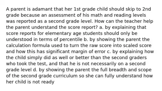 A parent is adamant that her 1st grade child should skip to 2nd grade because an assessment of his math and reading levels was reported as a second grade level. How can the teacher help the parent understand the score report? a. by explaining that score reports for elementary age students should only be understood in terms of percentile b. by showing the parent the calculation formula used to turn the raw score into scaled score and how this has significant margin of error c. by explaining how the child simply did as well or better than the second graders who took the test, and that he is not necessarily on a second grade level d. by showing the parent the full breadth and scope of the second grade curriculum so she can fully understand how her child is not ready