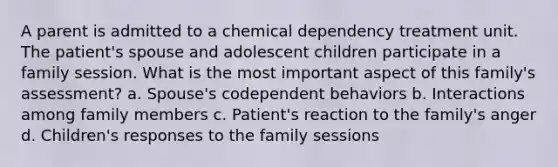 A parent is admitted to a chemical dependency treatment unit. The patient's spouse and adolescent children participate in a family session. What is the most important aspect of this family's assessment? a. Spouse's codependent behaviors b. Interactions among family members c. Patient's reaction to the family's anger d. Children's responses to the family sessions