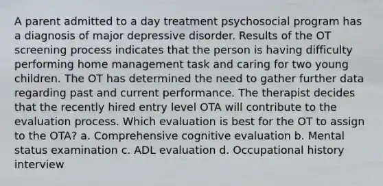 A parent admitted to a day treatment psychosocial program has a diagnosis of major depressive disorder. Results of the OT screening process indicates that the person is having difficulty performing home management task and caring for two young children. The OT has determined the need to gather further data regarding past and current performance. The therapist decides that the recently hired entry level OTA will contribute to the evaluation process. Which evaluation is best for the OT to assign to the OTA? a. Comprehensive cognitive evaluation b. Mental status examination c. ADL evaluation d. Occupational history interview