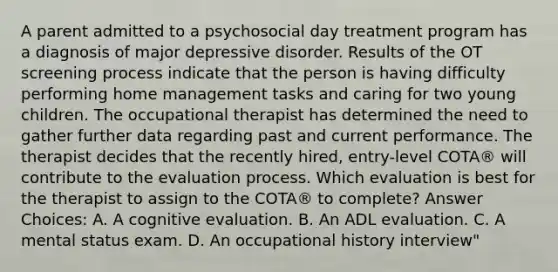 A parent admitted to a psychosocial day treatment program has a diagnosis of major depressive disorder. Results of the OT screening process indicate that the person is having difficulty performing home management tasks and caring for two young children. The occupational therapist has determined the need to gather further data regarding past and current performance. The therapist decides that the recently hired, entry-level COTA® will contribute to the evaluation process. Which evaluation is best for the therapist to assign to the COTA® to complete? Answer Choices: A. A cognitive evaluation. B. An ADL evaluation. C. A mental status exam. D. An occupational history interview"