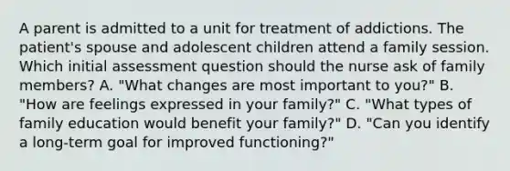 A parent is admitted to a unit for treatment of addictions. The patient's spouse and adolescent children attend a family session. Which initial assessment question should the nurse ask of family members? A. "What changes are most important to you?" B. "How are feelings expressed in your family?" C. "What types of family education would benefit your family?" D. "Can you identify a long-term goal for improved functioning?"