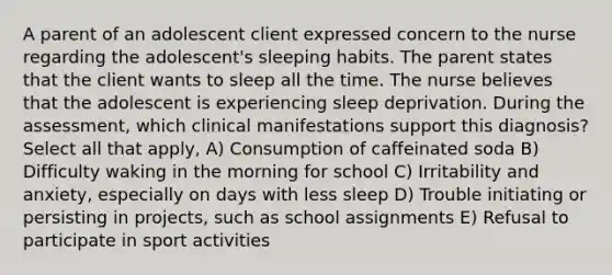 A parent of an adolescent client expressed concern to the nurse regarding the adolescent's sleeping habits. The parent states that the client wants to sleep all the time. The nurse believes that the adolescent is experiencing sleep deprivation. During the assessment, which clinical manifestations support this diagnosis? Select all that apply, A) Consumption of caffeinated soda B) Difficulty waking in the morning for school C) Irritability and anxiety, especially on days with less sleep D) Trouble initiating or persisting in projects, such as school assignments E) Refusal to participate in sport activities