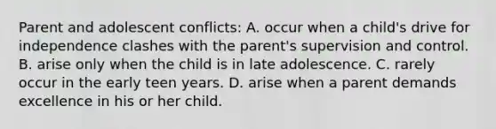 Parent and adolescent conflicts: A. occur when a child's drive for independence clashes with the parent's supervision and control. B. arise only when the child is in late adolescence. C. rarely occur in the early teen years. D. arise when a parent demands excellence in his or her child.