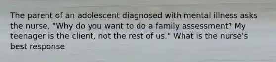 The parent of an adolescent diagnosed with mental illness asks the nurse, "Why do you want to do a family assessment? My teenager is the client, not the rest of us." What is the nurse's best response