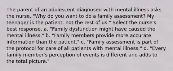 The parent of an adolescent diagnosed with mental illness asks the nurse, "Why do you want to do a family assessment? My teenager is the patient, not the rest of us." Select the nurse's best response. a. "Family dysfunction might have caused the mental illness." b. "Family members provide more accurate information than the patient." c. "Family assessment is part of the protocol for care of all patients with mental illness." d. "Every family member's perception of events is different and adds to the total picture."