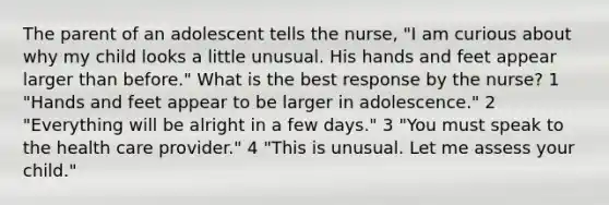 The parent of an adolescent tells the nurse, "I am curious about why my child looks a little unusual. His hands and feet appear larger than before." What is the best response by the nurse? 1 "Hands and feet appear to be larger in adolescence." 2 "Everything will be alright in a few days." 3 "You must speak to the health care provider." 4 "This is unusual. Let me assess your child."