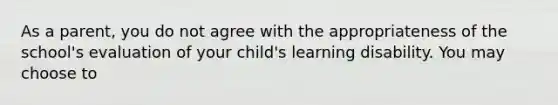 As a parent, you do not agree with the appropriateness of the school's evaluation of your child's learning disability. You may choose to