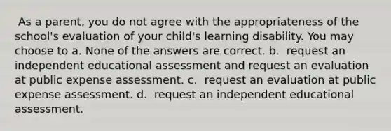 ​ As a parent, you do not agree with the appropriateness of the school's evaluation of your child's learning disability. You may choose to a. None of the answers are correct. b. ​​ request an independent educational assessment and request an evaluation at public expense assessment. c. ​ request an evaluation at public expense assessment. d. ​ request an independent educational assessment.