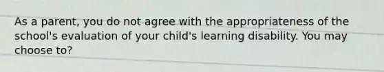 As a parent, you do not agree with the appropriateness of the school's evaluation of your child's learning disability. You may choose to?