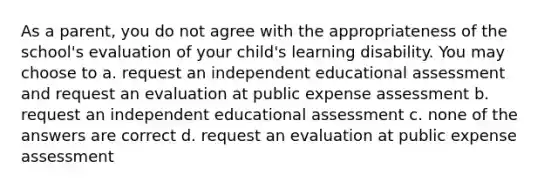 As a parent, you do not agree with the appropriateness of the school's evaluation of your child's learning disability. You may choose to a. request an independent educational assessment and request an evaluation at public expense assessment b. request an independent educational assessment c. none of the answers are correct d. request an evaluation at public expense assessment