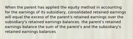 When the parent has applied the equity method in accounting for the earnings of its subsidiary, consolidated retained earnings will equal the excess of the parent's retained earnings over the subsidiary's retained earnings balances. the parent's retained earnings balance the sum of the parent's and the subsidiary's retained earnings balances