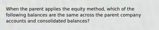 When the parent applies the equity method, which of the following balances are the same across the parent company accounts and consolidated balances?