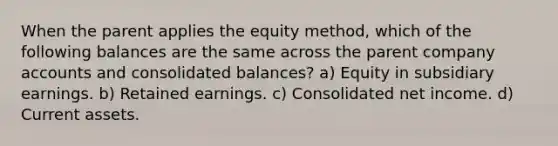 When the parent applies the equity method, which of the following balances are the same across the parent company accounts and consolidated balances? a) Equity in subsidiary earnings. b) Retained earnings. c) Consolidated net income. d) Current assets.