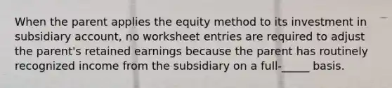 When the parent applies the equity method to its investment in subsidiary account, no worksheet entries are required to adjust the parent's retained earnings because the parent has routinely recognized income from the subsidiary on a full-_____ basis.