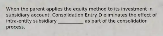 When the parent applies the equity method to its investment in subsidiary account, Consolidation Entry D eliminates the effect of intra-entity subsidiary ___________ as part of the consolidation process.