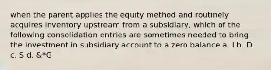 when the parent applies the equity method and routinely acquires inventory upstream from a subsidiary, which of the following consolidation entries are sometimes needed to bring the investment in subsidiary account to a zero balance a. I b. D c. S d. &*G