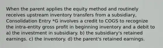 When the parent applies the equity method and routinely receives upstream inventory transfers from a subsidiary, Consolidation Entry *G involves a credit to COGS to recognize the intra-entity gross profit in beginning inventory and a debit to a) the investment in subsidiary. b) the subsidiary's retained earnings. c) the inventory. d) the parent's retained earnings.