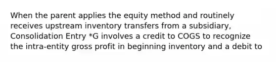 When the parent applies the equity method and routinely receives upstream inventory transfers from a subsidiary, Consolidation Entry *G involves a credit to COGS to recognize the intra-entity gross profit in beginning inventory and a debit to