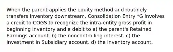 When the parent applies the equity method and routinely transfers inventory downstream, Consolidation Entry *G involves a credit to COGS to recognize the intra-entity gross profit in beginning inventory and a debit to a) the parent's Retained Earnings account. b) the noncontrolling interest. c) the Investment in Subsidiary account. d) the Inventory account.