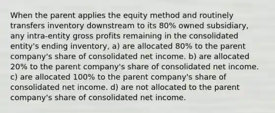 When the parent applies the equity method and routinely transfers inventory downstream to its 80% owned subsidiary, any intra-entity gross profits remaining in the consolidated entity's ending inventory, a) are allocated 80% to the parent company's share of consolidated net income. b) are allocated 20% to the parent company's share of consolidated net income. c) are allocated 100% to the parent company's share of consolidated net income. d) are not allocated to the parent company's share of consolidated net income.