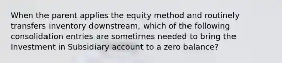 When the parent applies the equity method and routinely transfers inventory downstream, which of the following consolidation entries are sometimes needed to bring the Investment in Subsidiary account to a zero balance?