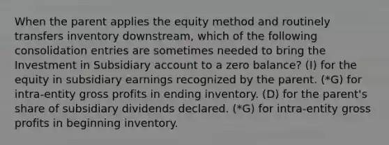 When the parent applies the equity method and routinely transfers inventory downstream, which of the following consolidation entries are sometimes needed to bring the Investment in Subsidiary account to a zero balance? (I) for the equity in subsidiary earnings recognized by the parent. (*G) for intra-entity gross profits in ending inventory. (D) for the parent's share of subsidiary dividends declared. (*G) for intra-entity gross profits in beginning inventory.