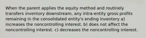 When the parent applies the equity method and routinely transfers inventory downstream, any intra-entity gross profits remaining in the consolidated entity's ending inventory a) increases the noncontrolling interest. b) does not affect the noncontrolling interest. c) decreases the noncontrolling interest.