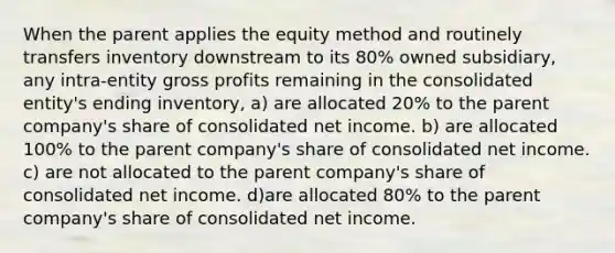 When the parent applies the equity method and routinely transfers inventory downstream to its 80% owned subsidiary, any intra-entity gross profits remaining in the consolidated entity's ending inventory, a) are allocated 20% to the parent company's share of consolidated net income. b) are allocated 100% to the parent company's share of consolidated net income. c) are not allocated to the parent company's share of consolidated net income. d)are allocated 80% to the parent company's share of consolidated net income.