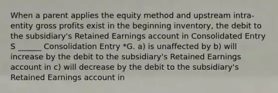 When a parent applies the equity method and upstream intra-entity <a href='https://www.questionai.com/knowledge/klIB6Lsdwh-gross-profit' class='anchor-knowledge'>gross profit</a>s exist in the beginning inventory, the debit to the subsidiary's Retained Earnings account in Consolidated Entry S ______ Consolidation Entry *G. a) is unaffected by b) will increase by the debit to the subsidiary's Retained Earnings account in c) will decrease by the debit to the subsidiary's Retained Earnings account in