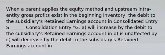 When a parent applies the equity method and upstream intra-entity gross profits exist in the beginning inventory, the debit to the subsidiary's Retained Earnings account in Consolidated Entry S ______ Consolidation Entry *G. a) will increase by the debit to the subsidiary's Retained Earnings account in b) is unaffected by c) will decrease by the debit to the subsidiary's Retained Earnings account in