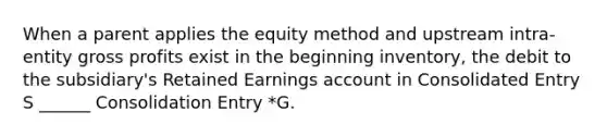 When a parent applies the equity method and upstream intra-entity <a href='https://www.questionai.com/knowledge/klIB6Lsdwh-gross-profit' class='anchor-knowledge'>gross profit</a>s exist in the beginning inventory, the debit to the subsidiary's Retained Earnings account in Consolidated Entry S ______ Consolidation Entry *G.