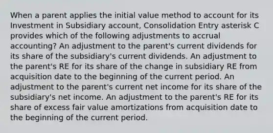 When a parent applies the initial value method to account for its Investment in Subsidiary account, Consolidation Entry asterisk C provides which of the following adjustments to accrual accounting? An adjustment to the parent's current dividends for its share of the subsidiary's current dividends. An adjustment to the parent's RE for its share of the change in subsidiary RE from acquisition date to the beginning of the current period. An adjustment to the parent's current net income for its share of the subsidiary's net income. An adjustment to the parent's RE for its share of excess fair value amortizations from acquisition date to the beginning of the current period.