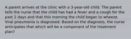 A parent arrives at the clinic with a 3-year-old child. The parent tells the nurse that the child has had a fever and a cough for the past 2 days and that this morning the child began to wheeze. Viral pneumonia is diagnosed. Based on the diagnosis, the nurse anticipates that which will be a component of the treatment plan?