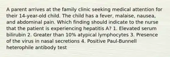 A parent arrives at the family clinic seeking medical attention for their 14-year-old child. The child has a fever, malaise, nausea, and abdominal pain. Which finding should indicate to the nurse that the patient is experiencing hepatitis A? 1. Elevated serum bilirubin 2. Greater than 10% atypical lymphocytes 3. Presence of the virus in nasal secretions 4. Positive Paul-Bunnell heterophile antibody test