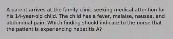 A parent arrives at the family clinic seeking medical attention for his 14-year-old child. The child has a fever, malaise, nausea, and abdominal pain. Which finding should indicate to the nurse that the patient is experiencing hepatitis A?