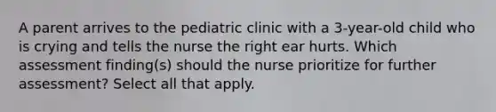 A parent arrives to the pediatric clinic with a 3-year-old child who is crying and tells the nurse the right ear hurts. Which assessment finding(s) should the nurse prioritize for further assessment? Select all that apply.