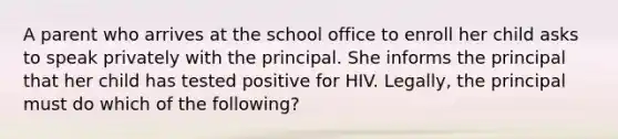 A parent who arrives at the school office to enroll her child asks to speak privately with the principal. She informs the principal that her child has tested positive for HIV. Legally, the principal must do which of the following?