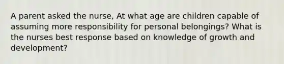 A parent asked the nurse, At what age are children capable of assuming more responsibility for personal belongings? What is the nurses best response based on knowledge of growth and development?