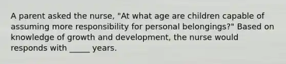 A parent asked the nurse, "At what age are children capable of assuming more responsibility for personal belongings?" Based on knowledge of growth and development, the nurse would responds with _____ years.