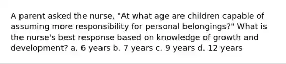 A parent asked the nurse, "At what age are children capable of assuming more responsibility for personal belongings?" What is the nurse's best response based on knowledge of <a href='https://www.questionai.com/knowledge/kde2iCObwW-growth-and-development' class='anchor-knowledge'>growth and development</a>? a. 6 years b. 7 years c. 9 years d. 12 years